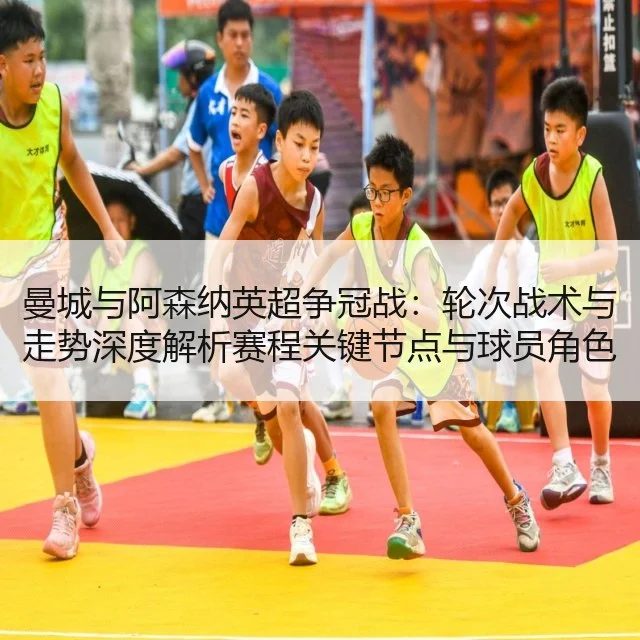 曼城与阿森纳英超争冠战：轮次战术与走势深度解析赛程关键节点与球员角色评估